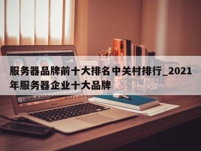 乌鲁木齐服务器品牌前十大排名中关村排行_2021年服务器企业十大品牌 