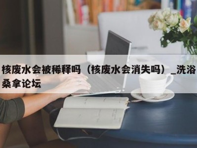 乌鲁木齐核废水会被稀释吗（核废水会消失吗）_洗浴桑拿论坛