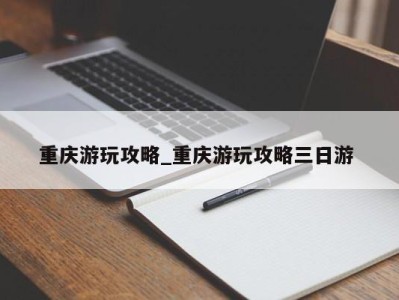 乌鲁木齐重庆游玩攻略_重庆游玩攻略三日游 