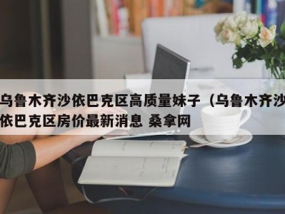 乌鲁木齐沙依巴克区高质量妹子（乌鲁木齐沙依巴克区房价最新消息 桑拿网