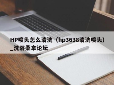 乌鲁木齐HP喷头怎么清洗（hp3638清洗喷头）_洗浴桑拿论坛