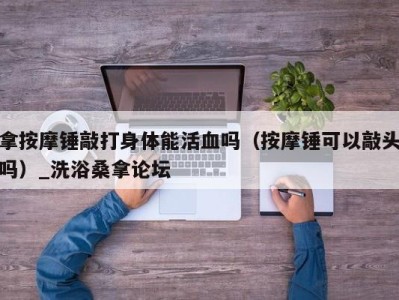 乌鲁木齐拿按摩锤敲打身体能活血吗（按摩锤可以敲头吗）_洗浴桑拿论坛