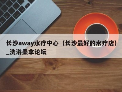 乌鲁木齐长沙away水疗中心（长沙最好的水疗店）_洗浴桑拿论坛