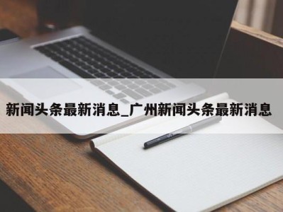 乌鲁木齐新闻头条最新消息_广州新闻头条最新消息 