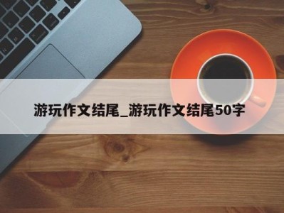 乌鲁木齐游玩作文结尾_游玩作文结尾50字 