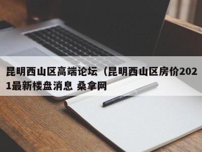 乌鲁木齐昆明西山区高端论坛（昆明西山区房价2021最新楼盘消息 桑拿网