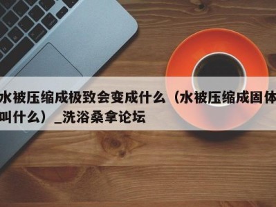 乌鲁木齐水被压缩成极致会变成什么（水被压缩成固体叫什么）_洗浴桑拿论坛