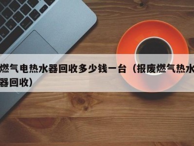 乌鲁木齐燃气电热水器回收多少钱一台（报废燃气热水器回收）