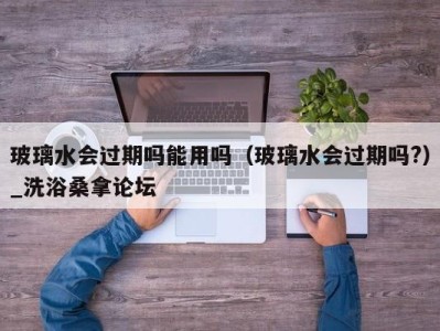 乌鲁木齐玻璃水会过期吗能用吗（玻璃水会过期吗?）_洗浴桑拿论坛