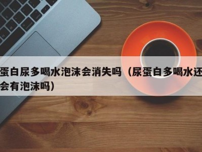 乌鲁木齐蛋白尿多喝水泡沫会消失吗（尿蛋白多喝水还会有泡沫吗）