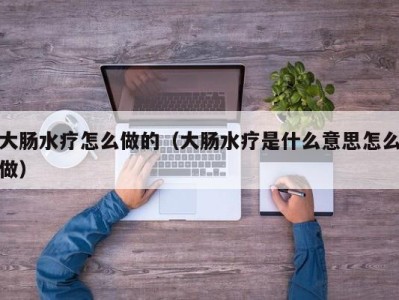 乌鲁木齐大肠水疗怎么做的（大肠水疗是什么意思怎么做）