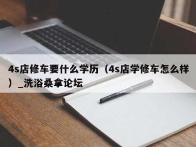 乌鲁木齐4s店修车要什么学历（4s店学修车怎么样）_洗浴桑拿论坛