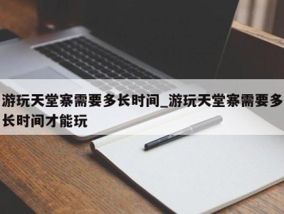 乌鲁木齐游玩天堂寨需要多长时间_游玩天堂寨需要多长时间才能玩 