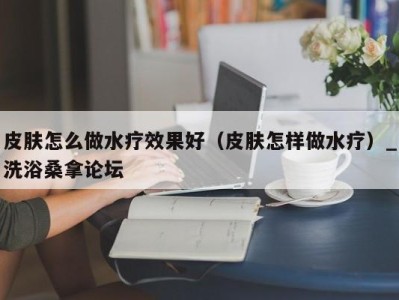 乌鲁木齐皮肤怎么做水疗效果好（皮肤怎样做水疗）_洗浴桑拿论坛