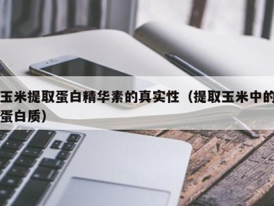 乌鲁木齐玉米提取蛋白精华素的真实性（提取玉米中的蛋白质）