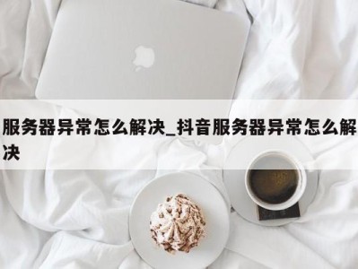 乌鲁木齐服务器异常怎么解决_抖音服务器异常怎么解决 