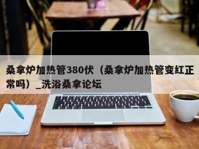 乌鲁木齐桑拿炉加热管380伏（桑拿炉加热管变红正常吗）_洗浴桑拿论坛