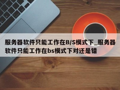 乌鲁木齐服务器软件只能工作在B/S模式下_服务器软件只能工作在bs模式下对还是错 