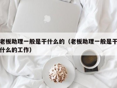 乌鲁木齐老板助理一般是干什么的（老板助理一般是干什么的工作）