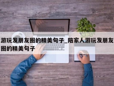 乌鲁木齐游玩发朋友圈的精美句子_陪家人游玩发朋友圈的精美句子 