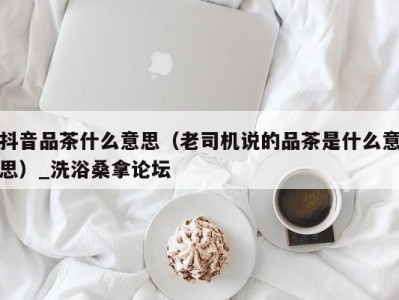 乌鲁木齐抖音品茶什么意思（老司机说的品茶是什么意思）_洗浴桑拿论坛