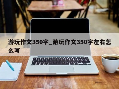 乌鲁木齐游玩作文350字_游玩作文350字左右怎么写 