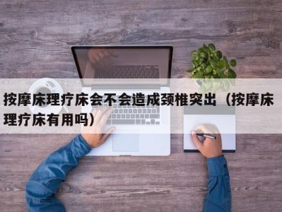 乌鲁木齐按摩床理疗床会不会造成颈椎突出（按摩床 理疗床有用吗）