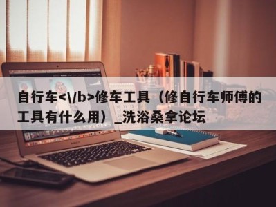 乌鲁木齐自行车修车工具（修自行车师傅的工具有什么用）_洗浴桑拿论坛