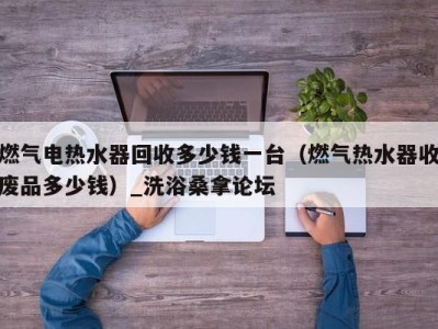 乌鲁木齐燃气电热水器回收多少钱一台（燃气热水器收废品多少钱）_洗浴桑拿论坛