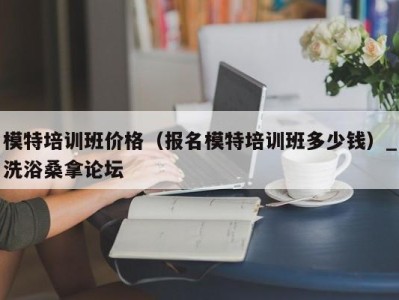 乌鲁木齐模特培训班价格（报名模特培训班多少钱）_洗浴桑拿论坛