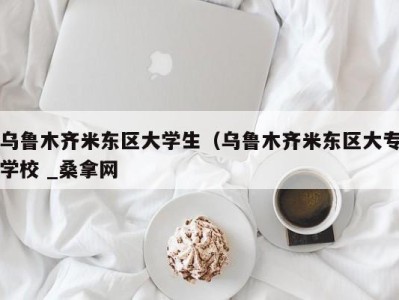 乌鲁木齐米东区大学生（乌鲁木齐米东区大专学校 _桑拿网