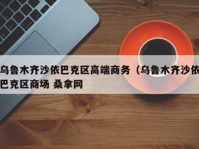 乌鲁木齐沙依巴克区高端商务（乌鲁木齐沙依巴克区商场 桑拿网