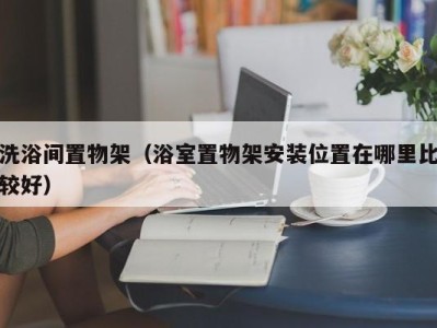 乌鲁木齐洗浴间置物架（浴室置物架安装位置在哪里比较好）