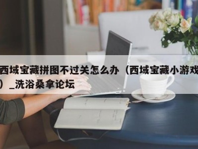 乌鲁木齐西域宝藏拼图不过关怎么办（西域宝藏小游戏）_洗浴桑拿论坛