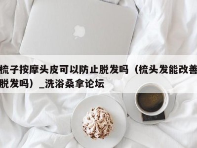 乌鲁木齐梳子按摩头皮可以防止脱发吗（梳头发能改善脱发吗）_洗浴桑拿论坛