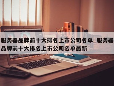 乌鲁木齐服务器品牌前十大排名上市公司名单_服务器品牌前十大排名上市公司名单最新 