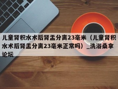 乌鲁木齐儿童肾积水术后肾盂分离23毫米（儿童肾积水术后肾盂分离23毫米正常吗）_洗浴桑拿论坛