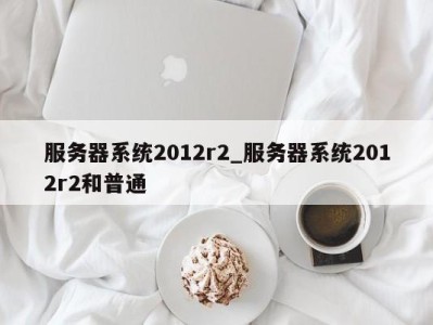 乌鲁木齐服务器系统2012r2_服务器系统2012r2和普通 