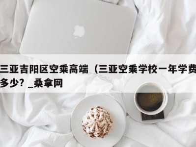 乌鲁木齐三亚吉阳区空乘高端（三亚空乘学校一年学费多少? _桑拿网