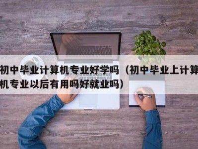 乌鲁木齐初中毕业计算机专业好学吗（初中毕业上计算机专业以后有用吗好就业吗）