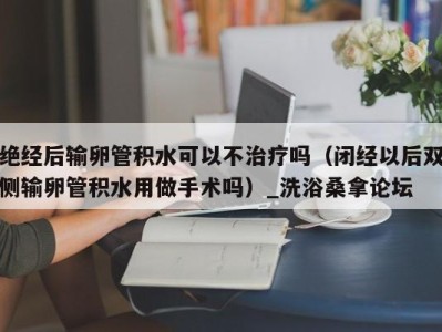 乌鲁木齐绝经后输卵管积水可以不治疗吗（闭经以后双侧输卵管积水用做手术吗）_洗浴桑拿论坛