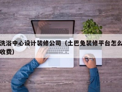 乌鲁木齐洗浴中心设计装修公司（土巴兔装修平台怎么收费）