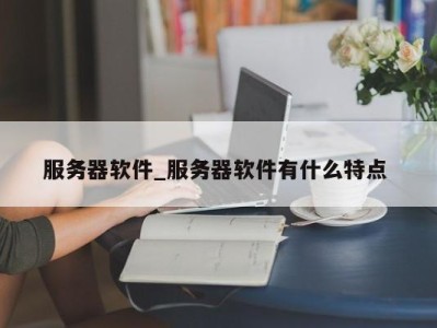 乌鲁木齐服务器软件_服务器软件有什么特点 