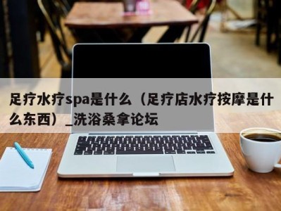 乌鲁木齐足疗水疗spa是什么（足疗店水疗按摩是什么东西）_洗浴桑拿论坛