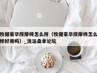 乌鲁木齐牧健豪华按摩椅怎么样（牧健豪华按摩椅怎么样好用吗）_洗浴桑拿论坛