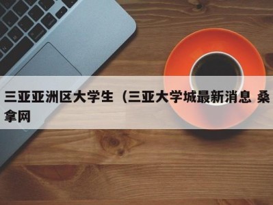 乌鲁木齐三亚亚洲区大学生（三亚大学城最新消息 桑拿网