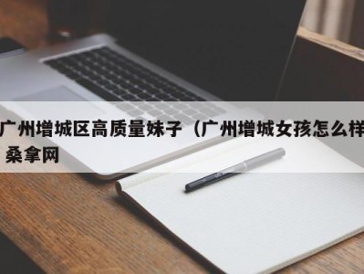 乌鲁木齐广州增城区高质量妹子（广州增城女孩怎么样 桑拿网