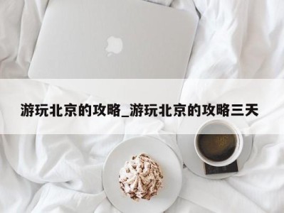 乌鲁木齐游玩北京的攻略_游玩北京的攻略三天 