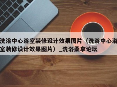 乌鲁木齐洗浴中心浴室装修设计效果图片（洗浴中心浴室装修设计效果图片）_洗浴桑拿论坛