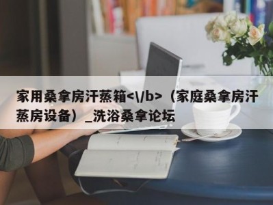 乌鲁木齐家用桑拿房汗蒸箱（家庭桑拿房汗蒸房设备）_洗浴桑拿论坛